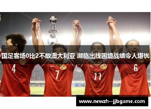 国足客场0比2不敌澳大利亚 濒临出线困境战绩令人堪忧