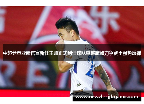 中超长春亚泰官宣新任主帅正式到任球队重整旗鼓力争赛季强势反弹 中超长春亚泰官宣新任主帅正式到任球队重整旗鼓力争赛季强势反弹