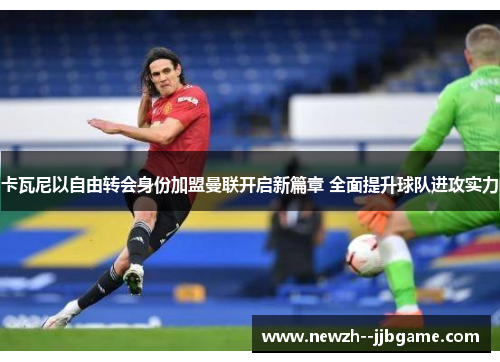 卡瓦尼以自由转会身份加盟曼联开启新篇章 全面提升球队进攻实力