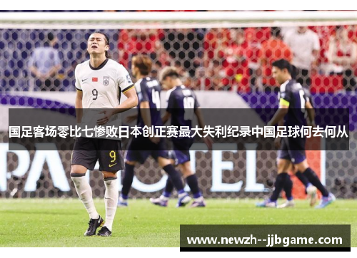 国足客场零比七惨败日本创正赛最大失利纪录中国足球何去何从 国足客场零比七惨败日本创正赛最大失利纪录中国足球何去何从
