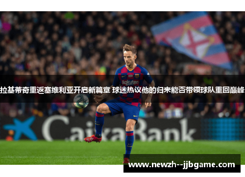 拉基蒂奇重返塞维利亚开启新篇章 球迷热议他的归来能否带领球队重回巅峰 拉基蒂奇重返塞维利亚开启新篇章 球迷热议他的归来能否带领球队重回巅峰
