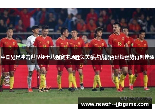 中国男足冲击世界杯十八强赛主场胜负关系占优能否延续强势再创佳绩 中国男足冲击世界杯十八强赛主场胜负关系占优能否延续强势再创佳绩