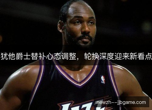 犹他爵士替补心态调整，轮换深度迎来新看点
