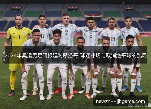 2024年奥运男足阿根廷对摩洛哥 球迷冲场与取消绝平球的乱局 2024年奥运男足阿根廷对摩洛哥 球迷冲场与取消绝平球的乱局